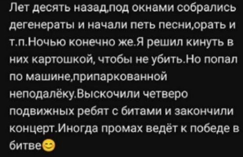 Лет десять назад,под окнами собрались_degенераты и начали петь песни,орать и т.п.Ночью конечно же.Я решил кинуть в них картошкой,чтобы не убить.Но попал по машине,припаркованной неподалёку.Высочили четверо подвижных ребят с битами и закончили концерт.Иногда промах ведёт к победе в битве