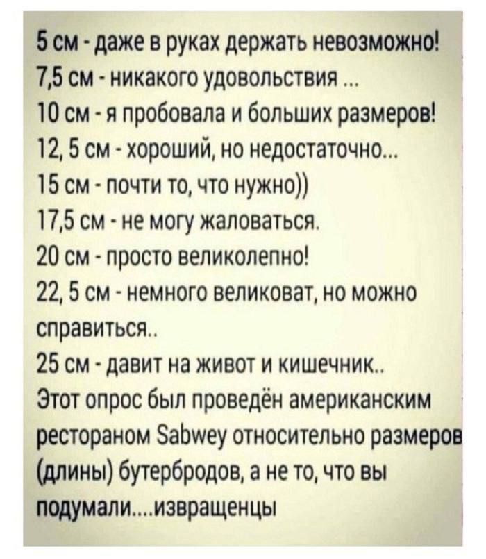 5 см - даже в руках держать невозможнo!\n7,5 см - никакого удовольствия ...\n10 см - я пробовала и больших размеров!\n12,5 см - хороший, но недостаточно...\n15 см - почти то, что нужно))\n17,5 см - не могу жаловаться.\n20 см - просто великолепно!\n22,5 см - немногo великоват, но можно справиться..\n25 см - давит на живот и кишечник..\nЭтот опрос был проведён американским рестораном Sabwey относительно размеров (длины) бутербродов, а не то, что вы подумали....извращенцы