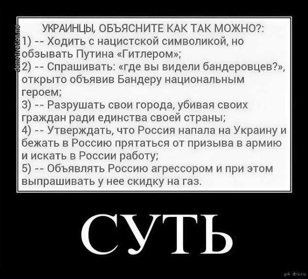 УКРАИНЦЫ, ОБЪЯСНИТЕ КАК ТАК МОЖНО?: 1) Ходить с нацистской символикой, но призывать Путина 'Гитлером'; 2) спрашивать: где вы видели бандеровцев?, открыто объявив Бандеру национальным героем; 3) Разрушать свои города, убивая граждан ради единства своей страны; 4) Утверждать, что Россия напала на Украину и бежать в Россию; 5) Объявлять Россию агрессором и при этом выпрашивать у нее скидку на газ. Суть