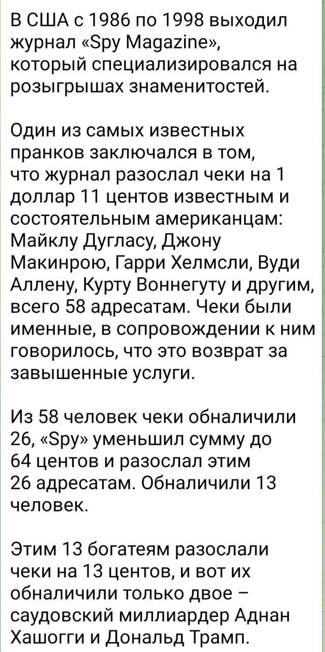 В США с 1986 по 1998 выходил журнал «Spy Magazine», который специализировался на розыгрышах знаменитостей. Один из самых известных prankов заключался в том, что журнал рассылал чеки на 1 доллар 11 центов известным и состоятельным американцам: Майклу Дугласу, Джону Маккинроу, Гарри Хелмсли, Вуди Аллену, Курту Вонегуту и другим, всего 58 адресатам. Чеки были именные, в сопровождении к ним говорилось, что это возврат за завышенные услуги. Из 58 человек чеки обналичили 26, «Spy» уменьшил сумму до 64 центов и разослал этим 26 адресатам. Обналичили 13 человек. Этим 13 богатым разосали чеки на 13 центов, и вот их обналили только двое — саудовский миллиардер Аднан Хашогг и Дональд Трамп.