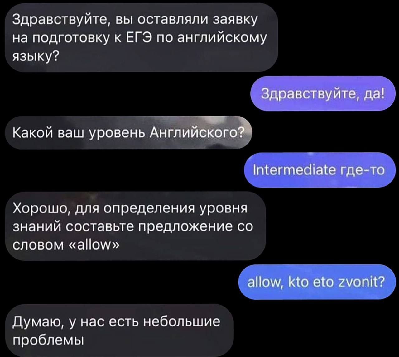 Здравствуйте, вы оставляли заявку на подготовку к ЕГЭ по английскому языку?\nЗдравствуйте, да!\nКакой ваш уровень Английского?\nIntermediate где-то\nХорошо, для определения уровня знаний составьте предложение со словом «allow»\nallow, кто это зовит?\nДумаю, у нас есть небольшие проблемы
