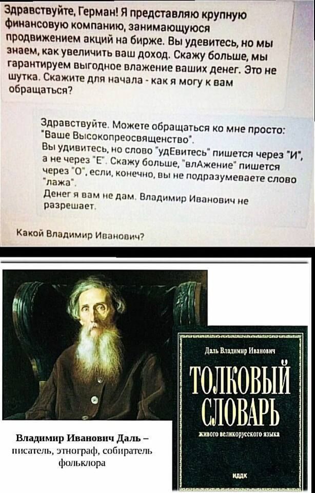 Здравствуйте, Германия! Я представляю крупную финансовую компанию, занимающуюся продвижением акций на бирже. Вы увидите, но мы знаем, как увеличить ваш доход. Скажите для начала - как я могу к вам обращаться? Здравствуйте. Можете обращаться ко мне просто: 'Ваше Высокопреосвященство'. Вы увидите, но слово 'удиветь' пишется через 'И', а не через 'Е'. Скажите больше, 'влажение' пишется через 'О'. Какой Владимир Иванович?