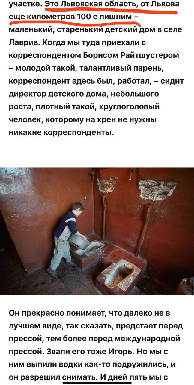 Это Львовская область, от Львова еще километров 100 с лишним — маленький, старенький детский дом в селе Лаврів. Когда мы туда приехали с корреспондентом Борисом Райтуштером — молодой такой, талантливый парень, корреспондент здесь был, работал, — сидит директор детского дома, небольшого роста, плотный такой, круглоголовый человек, которому на хрен не нужны никакие корреспонденты. Он прекрасно понимает, что далеко не в лучшем виде, так сказать, предстает перед прессой, тем более перед международной прессой. Звали его тоже Игорь. Но мы с ним выпили водки как-то подппружились, и он разрешил снимать.