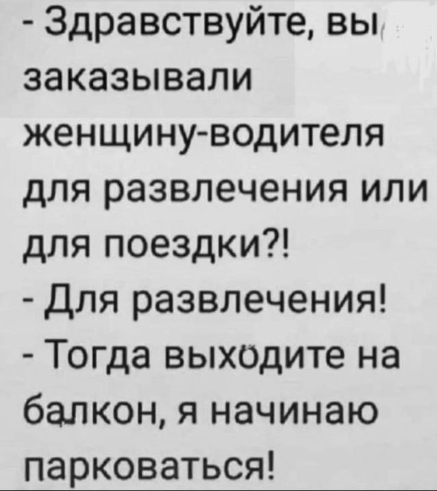 - Здравствуйте, вы заказывали женщину-водителя для развлечения или для поездки?!\n- Для развлечения!\n- Тогда выходите на балкон, я начинаю парковаться!