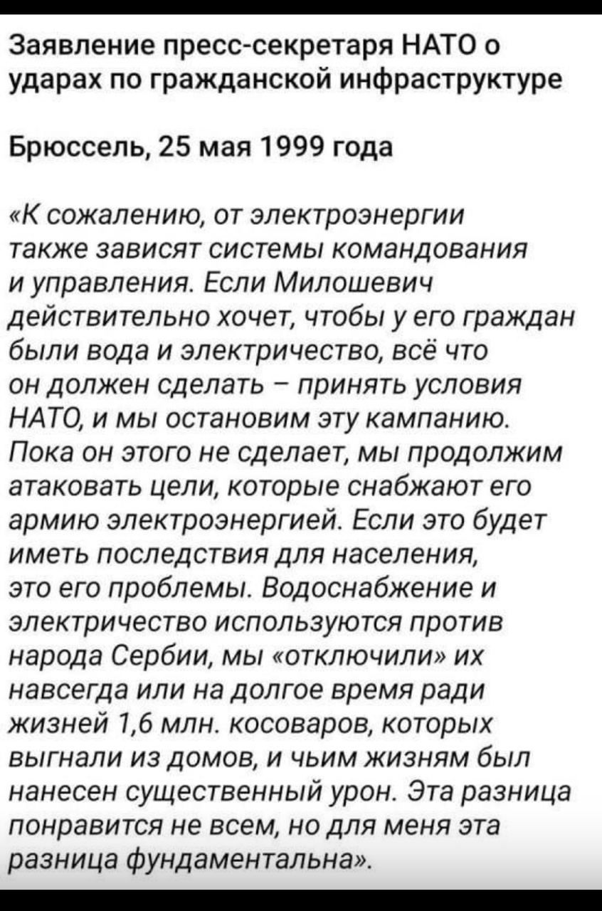 «Заявление пресс-секретаря НАТО о ударах по гражданской инфраструктуре Брюссель, 25 мая 1999 года «К сожалению, от электроэнергии также [зависит] система командования и управления. Если Милошевич действительно хочет, чтобы у его граждан были вода и электричество, всё что он должен сделать — принять условия НАТО, и мы остановим эту кампанию. Пока он этого не сделает, мы продолжим атаковать цели, которые снабжают его армию электроэнергией. Водоснабжение и электричество используются против народа Сербии; мы «отключили» их навсегда или на долгое время ради жизни 1,6 млн. косоворцев, которым был нанесен существенный урон. Эта разница понравится не всем, но для меня эта разница фундаментальна».