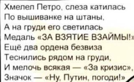 Хмелел Петро, слеза катилась По вышиванке на штаны, А на груди его светилась Медаль «ЗА ВЗЯТИЕ ВЗАЙМЫ!» Ещё два ордена безвизa Теснились рядом на груди, И мелочь всякая — «За кризис», Значок — «Ну, Путин, погоди!»