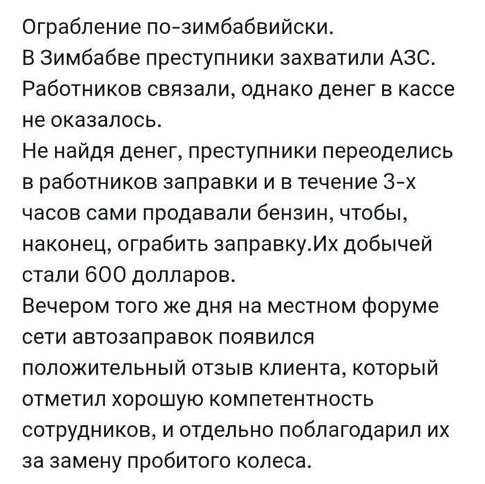 Ограбление по-зимбаббийски. В Зимбабве преступники захватили АЗС. Работников связали, однако денег в кассе не оказалось. Не найдя денег, преступники переоделись в работников заправки и в течение 3-х часов сами продавали бензин, чтобы, наконец, ограбить заправку. Их добычей стали 600 долларов. Вечером того же дня на местном форуме сети автозаправок появился положительный отзыв клиента, который отметил хорошую компетентность сотрудников, и отдельно поблагодарил их за замену пробитого колеса.