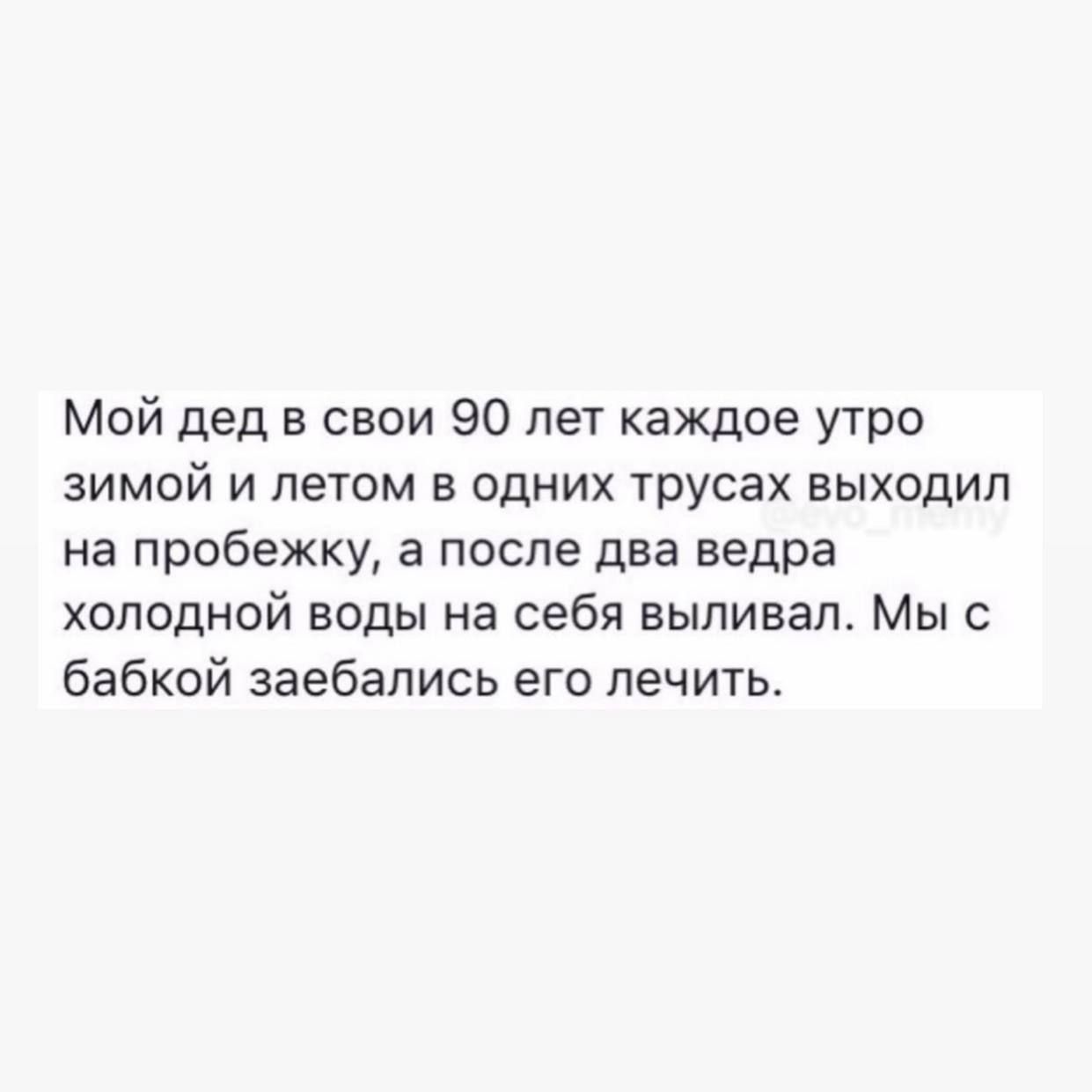 Мой дед в свои 90 лет каждое утро зимой и летом в одних трусах выходил на пробежку, а после два ведра холодной воды на себя выливал. Мы с бабкой заебались его лечить.