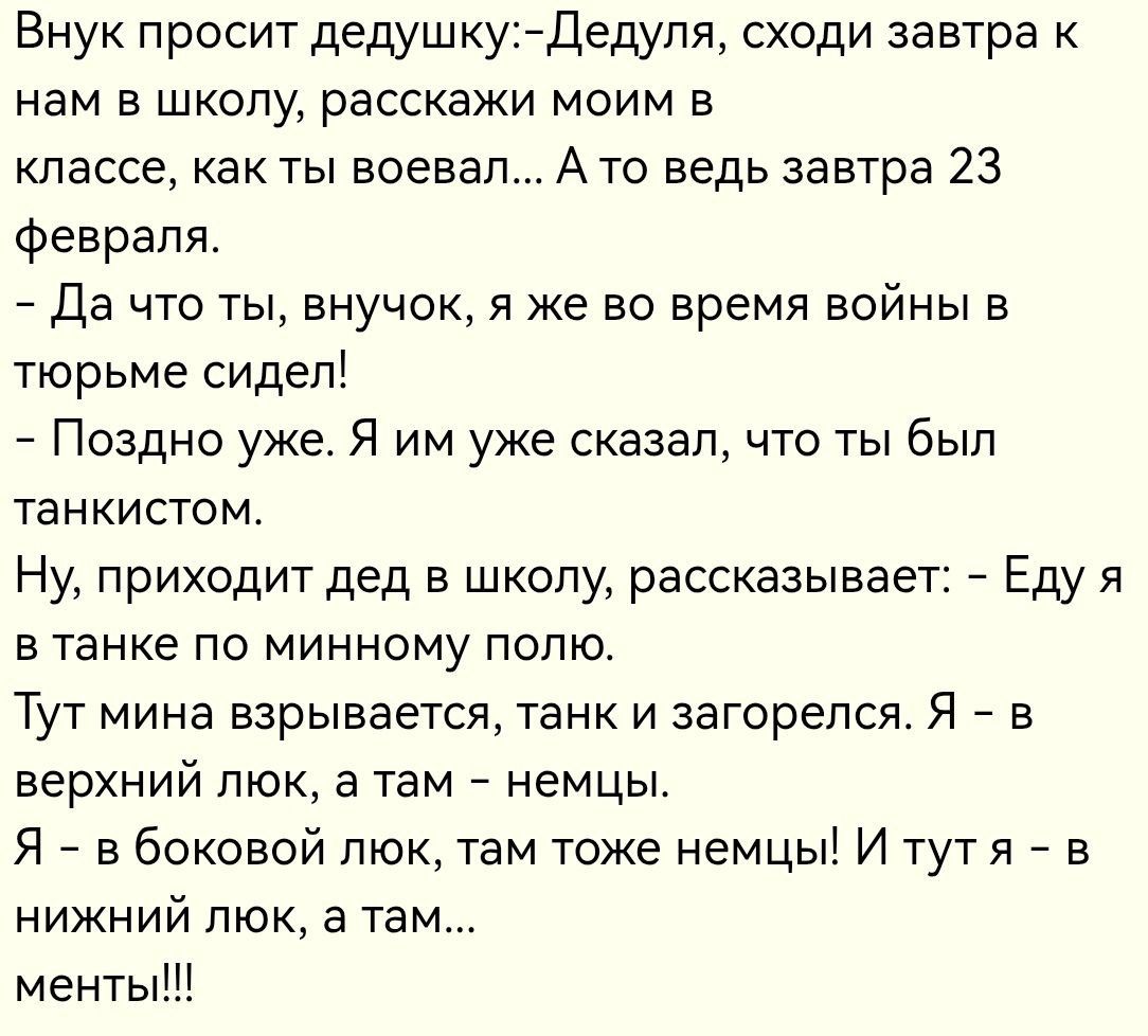 Внук просит дедушку: - Дедуля, сходи завтра к нам в школу, расскажи моим в классе, как ты воевал... А то ведь завтра 23 февраля. - Да что ты, внучок, я же во время войны в тюрьме сидел! - Поздно уже. Я им уже сказал, что ты был танкистом. Ну, приходит дед в школу, рассказывает: - Еду я в танке по минному полю. Тут мина взрывается, танк загорелся. Я — в верхний люк, а там – немцы. Я — в боковой люк, там тоже немцы! И тут я — в нижний люк, а там... менты!!!