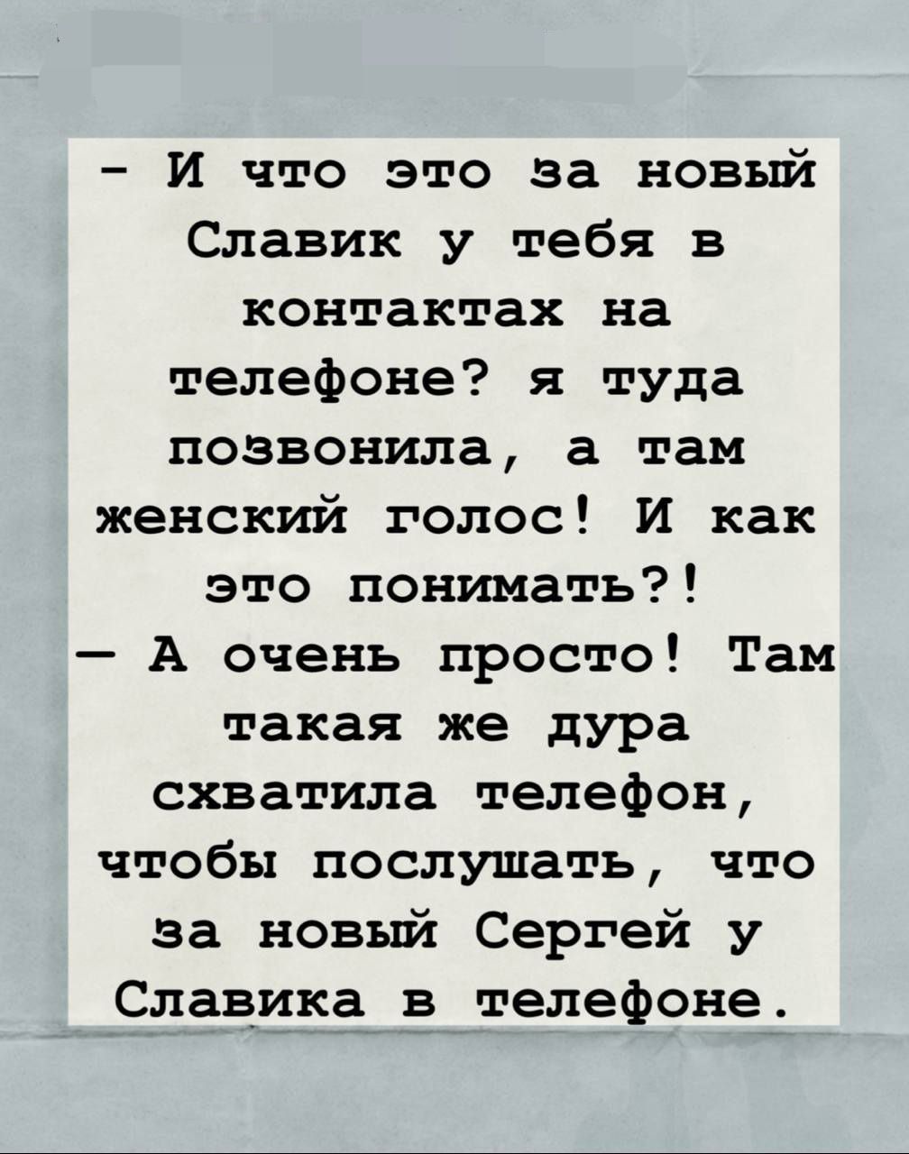 - И что это за новый Славик у тебя в контактах на телефоне? я туда позвонила, а там женский голос! И как это понимать?! - А очень просто! Там такая же дура схватила телефон, чтобы послушать, что за новый Сергей у Славика в телефоне.