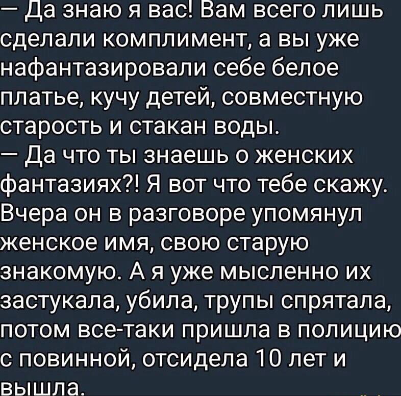 — Да знаю я вас! Вам всего лишь комплимент, а вы нафантазировали себе платье, кучу детей, старость и стакан воды. — Да что ты знаешь о женских фантазиях?! Я скажу: вчера он упомянул женское имя, свою старую знакомую. А я мысленно их застукала, убила, трупы спрятала, потом пришла в полицию, отсидела 10 лет и вышла.
