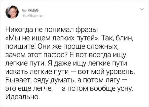 Никогда не понимал фразы «Мы не ищем легких путей». Так, блиин, поищите! Они же проще сложных, зачем этот пафос? Я вот всегда ищу легкие пути. Я даже ищу лёгкие пути искать лёгкие пути — вот мой уровень. Бывает, сяду думать, а потом лягу — это еще легче, — а потом вообще усну. Идеально.