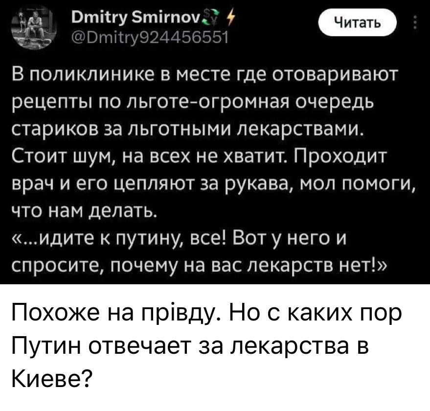 В поликлинике в месте где отваривают рецепты по льготе-огромная очередь стариков за льготными лекарствами. Стоит шум, на всех не хватит. Проходит врач и его цепляют за рукава, мол помоги, что нам делать. «…идите к путину, все! Вот у него и спросите, почему на вас лекарств нет!»
Похоже на прививу. Но с каких пор Путин отвечает за лекарства в Киеве?