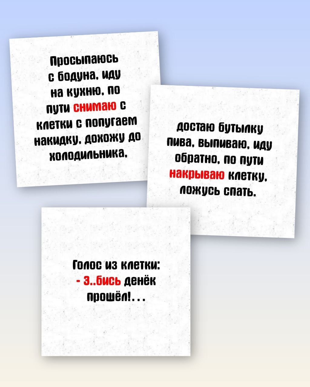 Просыпаюсь с бодуна. иду на кухню, по пути снимаю с клетки с попугаем наккуда. дохожу до холодильника. Доста ю бутылку пива, выпиваю, иду обратно, по пути накрываю клетку, ложусь спать. Голос из клетки: - ...бись денёк прошёл! ...