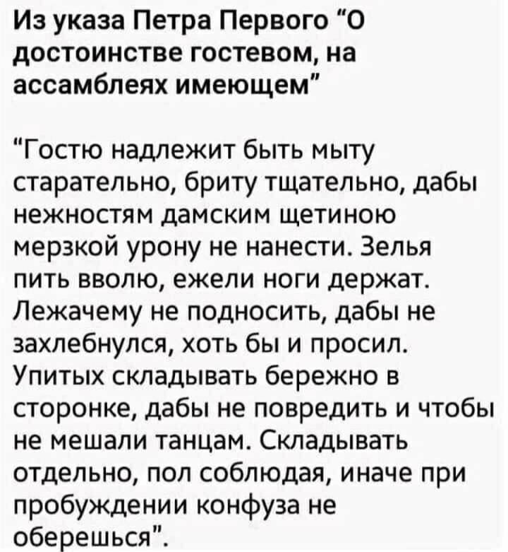 Из указа Петра Первого “О достоинстве гостем, на ассамблеях имеющем”

“Гостю надлежит быть мытыстaтьельно, бритья тщательно, дабы нежности дамским щетиною мерзкой урону не нанести. Зелья пить вволю, ежели ноги держат. Лежачемe не подноситься, дабы не захлепнулся, хоть бы и просил. Упитых складивать бережно в сторону, дабы не повредить и чтобы не мешали танцам. Складывать отдельно, пол соблюдая, иначе при пробуждении конфуза не оберешься”.