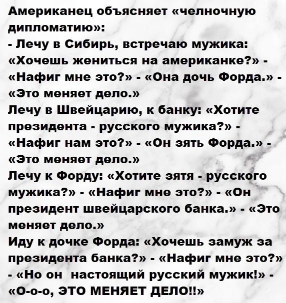 Американец объясняет «челночную дипломатию»: Лечу в Сибирь, встречаю мужика: «Хочешь жениться на американке?» – «Нафига мне это?» – «Она дочь Форда.» – «Это меняет дело.» Лечу в Швейцарию к банку: «Хотите президента — русского мужика?» – «Нафига нам это?» – «Он такой же русский.» – «Это меняет дело.» Иду к дочке Форда: «Хочешь замуж за президента банка?» – «Но он настоящий русский мужик!» – «О-о-о, ЭТО МЕНЯЕТ ДЕЛО!!»