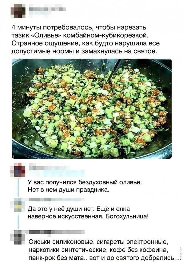 4 минуты потребовалось, чтобы нарезать тазик «Оливье» комбайном-кубикорезкой. Странное ощущение, как будто нарушила все допустимые нормы и замахнулась на святое. У вас получился бездуховный оливье. Нет в нем души праздника. Да это у неё души нет. Ещё и елка наверно искусственная. Богохульня! Сиськи силиконовые, сигареты электронные, наркотики синтетические, кофе без кофеина, панк-рок без мата... вот и до святого добрались.