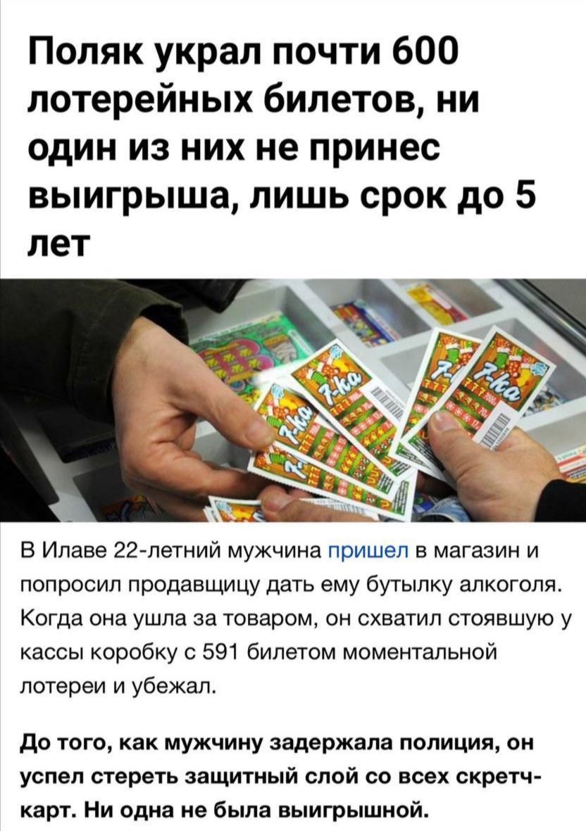 Поляк украл почти 600 лотерейных билетов, ни один из них не принес выигрыша, лишь срок до 5 лет

В Илаве 22-летний мужчина пришел в магазин и попросил продавщицу дать ему бутылку алкоголя. Когда она ушла за товаром, он схватил стойку у кассы коробку с 591 билетом моментальной лотереи и убежал.

До того, как мужчину задержала полиция, он успел стереть защитный слой со всех скречкарт. Ни одна не была выигрышной.
