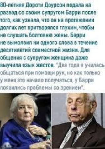 80-летняя Дороти Доурсон подала на развод со своим супругом Барри после того, как узнала, что он на протяжении долгих лет притворялся глухим, чтобы не слушать болтливую жену. Барри не вымолвил ни одного слова в течение десяти лет совместной жизни. Для общения с супругом женщина даже выучила язык жестов. 'Два года я училась общаться при помощи рук, но как только у меня это начало получаться, у Барри появились проблемы со зрением'.