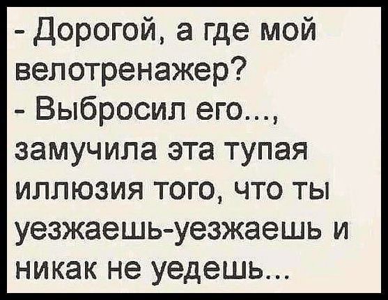 - Дорогой, а где мой велотренажер? - Выбросил его..., замучила эта тупая иллюзия того, что ты уезжаешь-уезжаешь и никак не уйдешь...