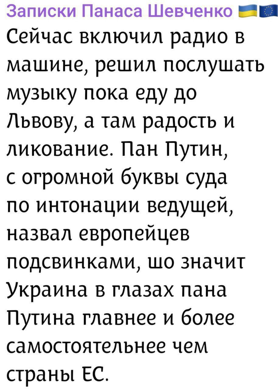 Записки Панаса Шевченко

Сейчас включил радио в машине, решил послушать музыку пока еду до Львова, а там радость и ликование. Пан Путин, с огромной буквы суда по интонации ведущей, назвал европейцев подсвинками, шо значит Украина в глазах панa Путина главнее и более самостоятельнее чем страны ЕС.
