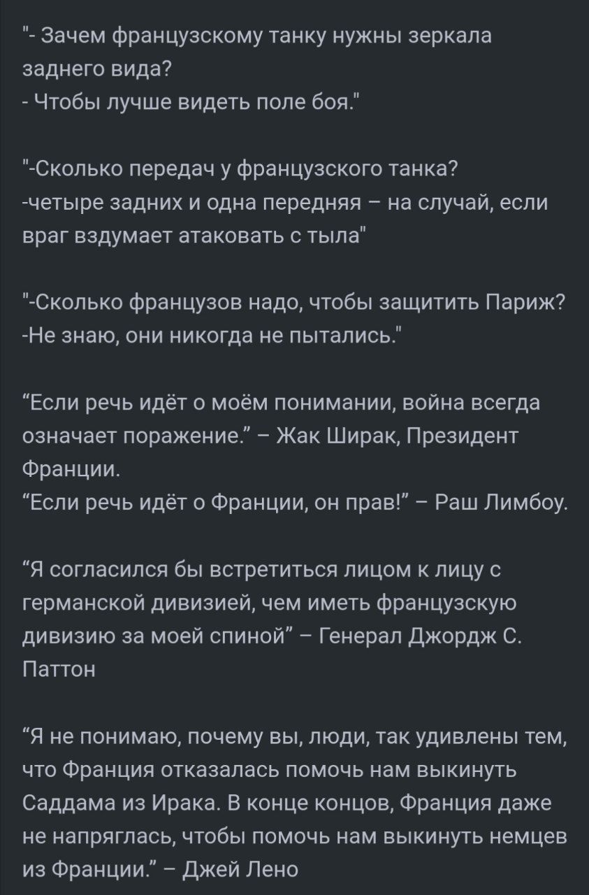 – Зачем французскому танку нужны зеркала заднего вида? – Чтобы лучше видеть поле боя. – Сколько передач у французского танка? – четыре задних и одна передняя. – Сколько французов надо, чтобы защитить Париж? – Не знаю, они никогда не пытались. – Если речь идёт о Франции, он прав. – Ра Ш Лимбоу. – Я не понимаю, почему вы, люди, так удивлены тем, что Франция отказалась помочь нам выкинуть Саддама из Ирaка.