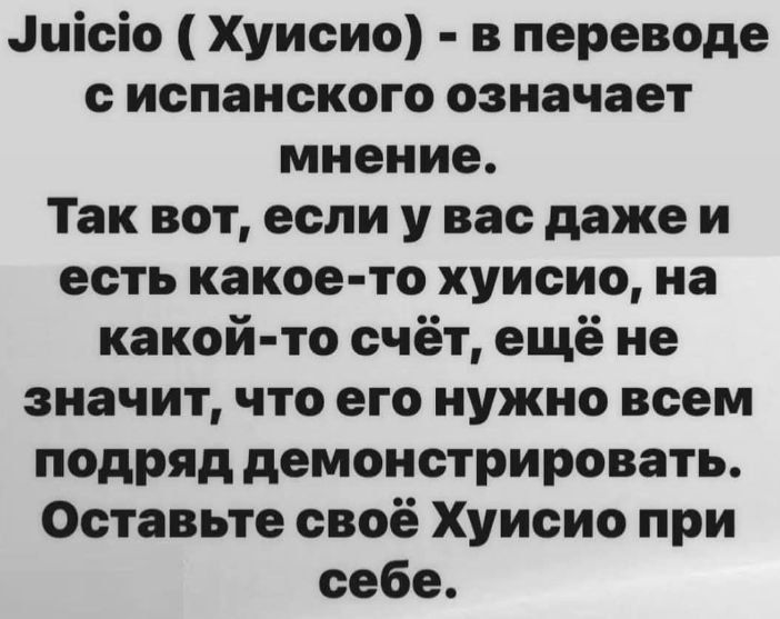 Juicio ( Хуисио) - в переводе с испанского означает мнение. Так вот, если у вас даже и есть какое-то хуисио, на какой-то счёт, ещё не значит, что его нужно всем подряд демонстрировать. Оставьте своё Хуисио при себе.