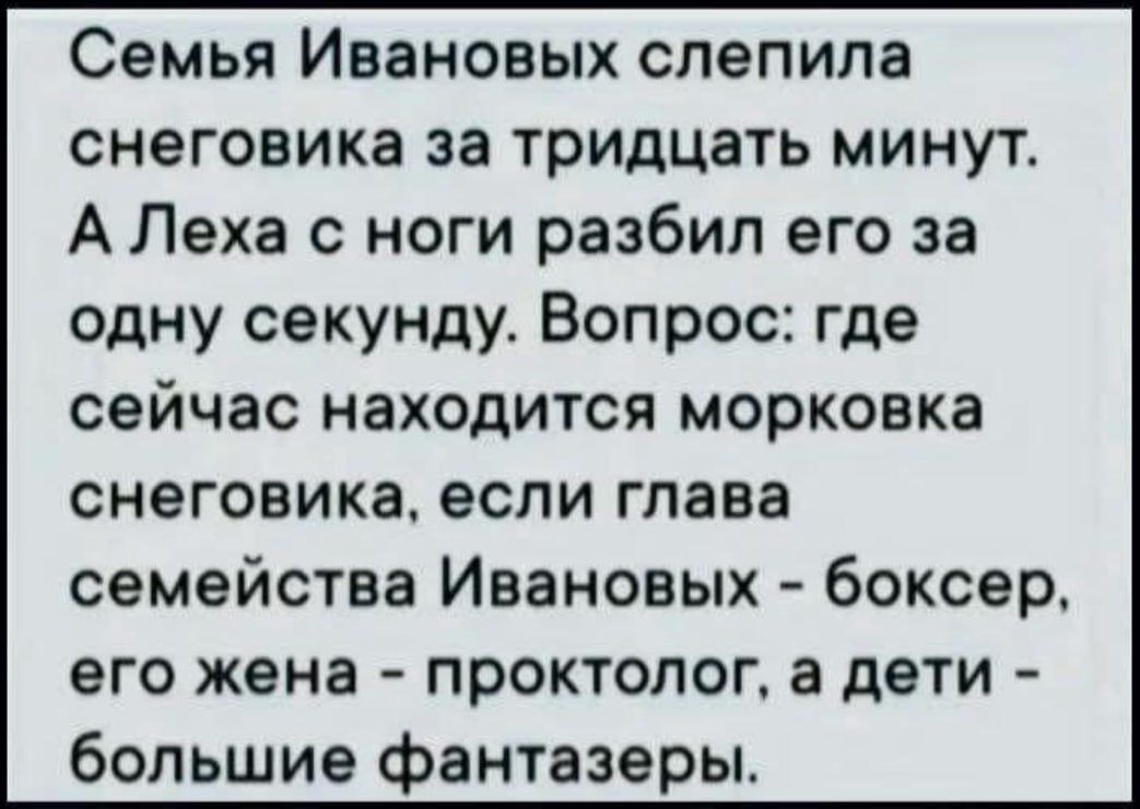 Семья Ивановых слепила снеговика за тридцать минут. А Леха с ноги разбил его за одну секунду. Вопрос: где сейчас находится морковка снеговика, если глава семейства Ивановых - боксер, его жена - проктолог, а дети - большие фанаты.