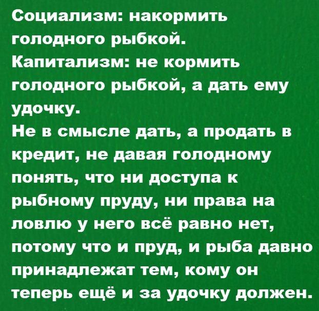 Социализм: накормить голодного рыбкой. Капитализм: не кормить голодного рыбкой, а дать ему удочку. Не в смысле дать, а продать в кредит, не давая голодному понять, что ни доступ к рыбному пруду, ни права на ловлю у него всё равно нет, потому что и пруд, и рыба давно принадлежат тем, кому он теперь ещё и за удочку должен.