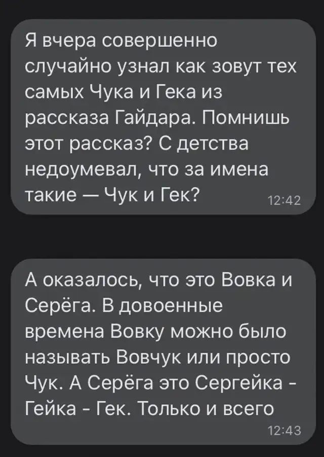 Я вчера совершенно случайно узнал как зовут тех самых Чука и Гека из рассказа Гайдара. Помнишь этот рассказ? С детства недоумевал, что за имена такие — Чук и Гек?
А оказалось, что это Вовка и Серёга. В военные времена Вовку можно было называть Вовчук или просто Чук. А Серёга это Сергей‑ка - Гейка - Гек. Только и всего