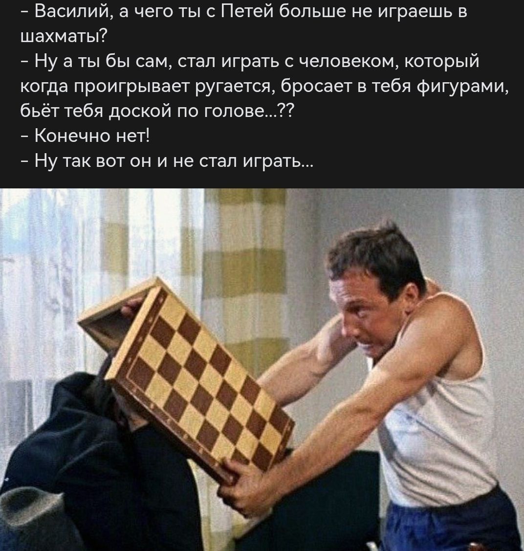 - Василий, а чего ты с Петей больше не играешь в шахматы?
- Ну а ты бы сам, стал играть с человеком, который когда проигрывает ругается, бросает в тебя фигурами, бьёт тебя доской по голове...??
- Конечно нет!
- Ну так вот он и не стал играть...