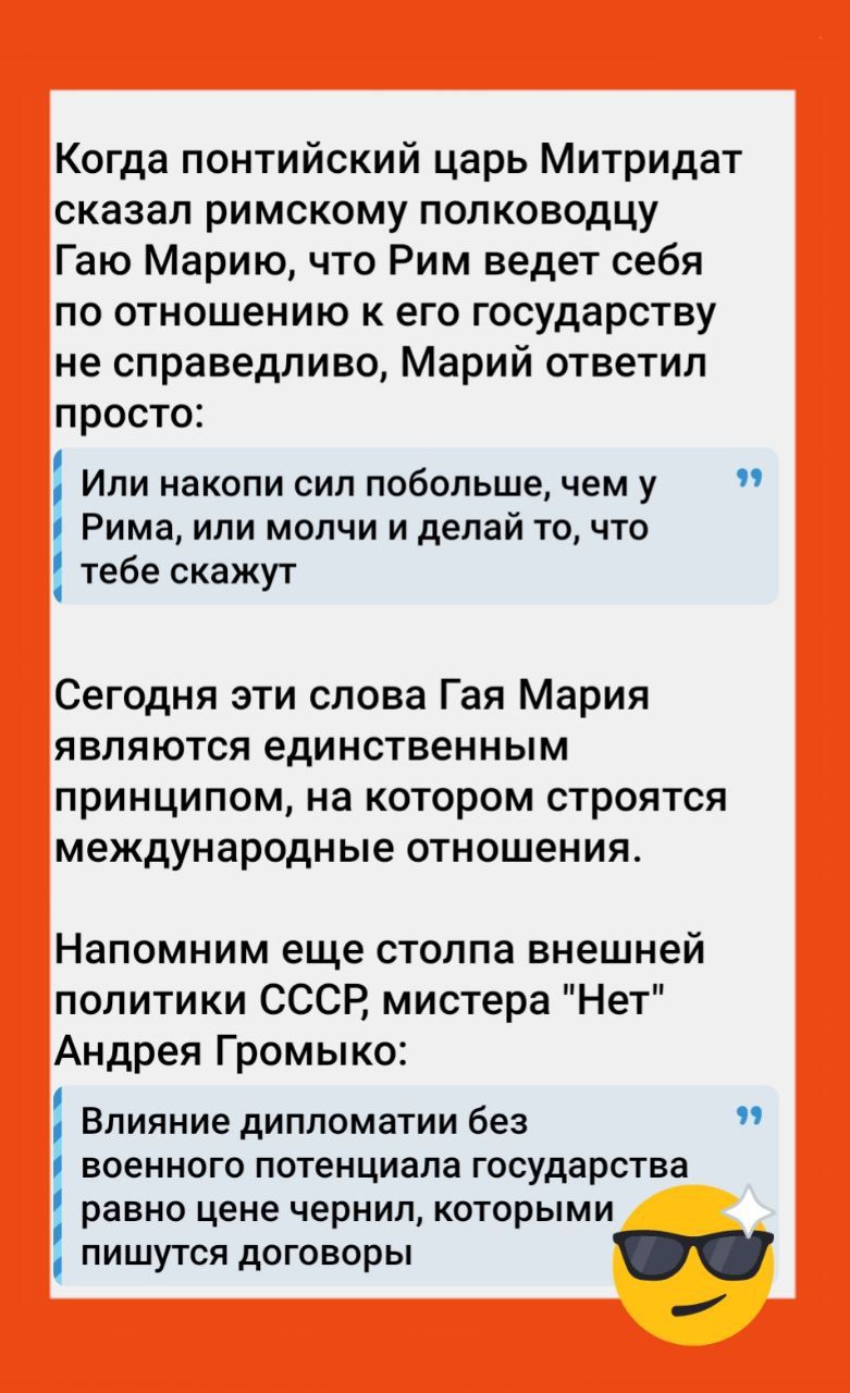 Когда понтийский царь Митридат сказал римскому полководцу Гаю Марію, что Рим ведет себя по отношению к его государству не справедливо, Марий ответил просто: Или набоки сил побольше, чем у Рима, или молчи и делай то, что тебе скажут
 Сегодня эти слова Гая Мария являются единственным принципом, на котором строятся международные отношения.
 Напомним еще столпа внешней политики СССР, министра 