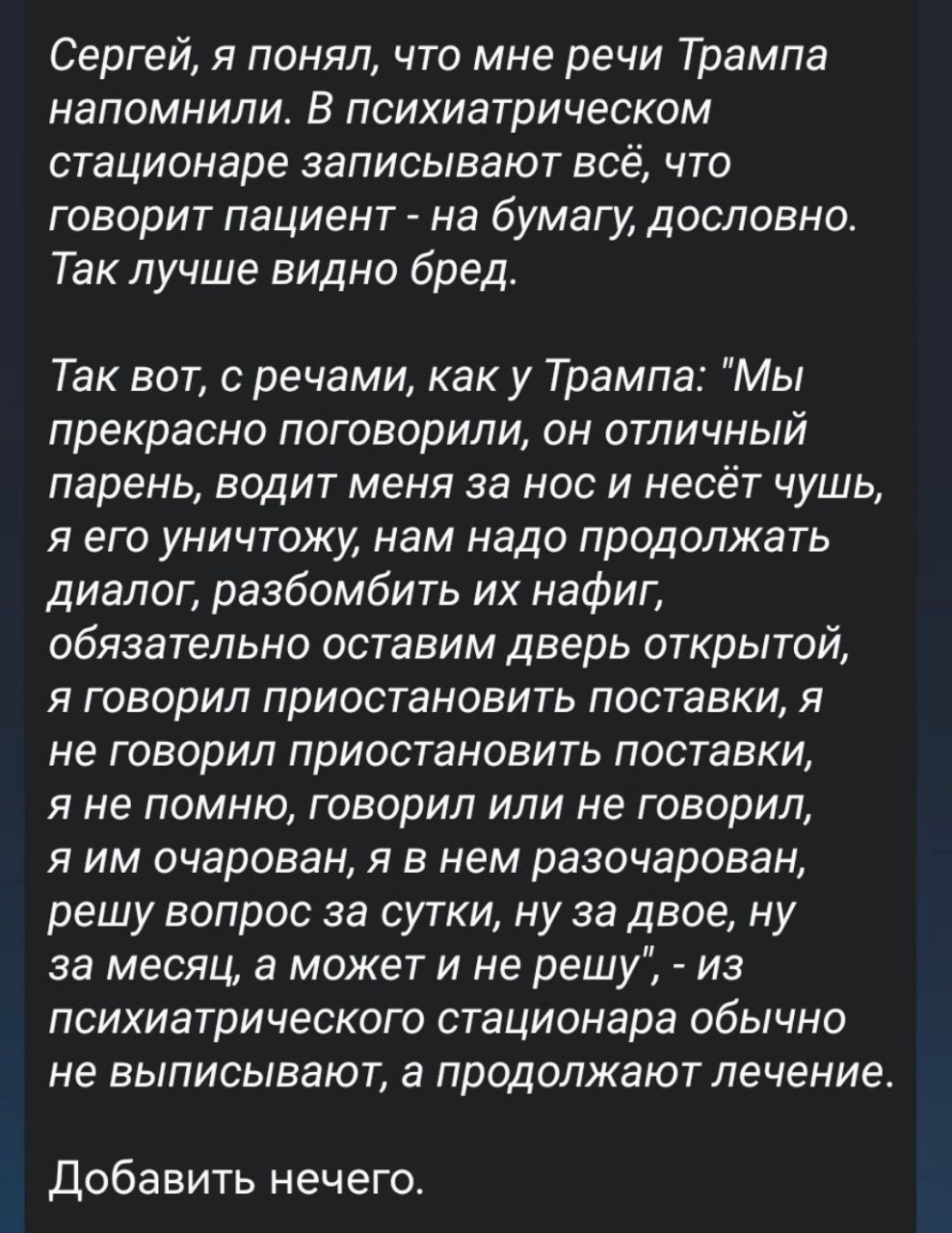 Сергей, я понял, что мне речи Трампа напоминают. В психиатрическом стационаре записывают всё, что говорит пациент - на бумагу, дословно. Так лучше видно бред. Так вот, с речами, как у Трампа: 'Мы прекрасно поговорили, он отличный парень, водит меня за нос и несёт чушь, я его уничтожу, нам надо продолжать диалог, разбомбить их нафиг, обязательно оставим дверь открытой, я говорил приостановить поставки, я не говорил приостановить поставки, я не помню, говорил или не говорил, я им очарован, я в нем разочарован, решу вопрос за сутки, ну за двое, ну за месяц, а может и не решу', — из психиатрического стационара обычно не выписывают, а продолжают лечение. Добавлять нечего.
