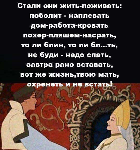 Стали они жить-поживать:\npоболит - наплевать\ndom-работа-кровать\nпохер-пляшем-наасрать,\nто ли блин, то ли бл...ть,\nне будь - надо спать,\nзавтра рано вставать,\nвот же жизнь,твою мать,\nохренеть и не встать!