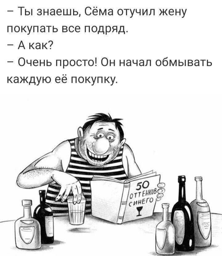 — Ты знаешь, Сёма отучил жену покупать все подряд. — А как? — Очень просто! Он начал обмывать каждую её покупку.