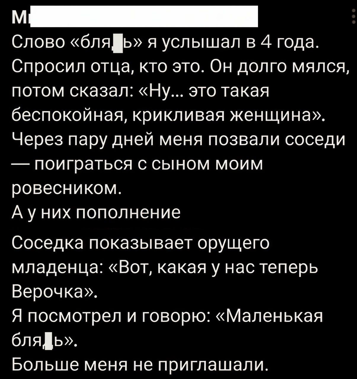 Слово «бля» я услышал в 4 года. Спросил отца, кто это. Он долго мялся, потом сказал: «Ну… это такая беспокойная, крикливая женщина». Через пару дней меня позвали соседи — поиграть с сыном моим ровесником. А у них пополнение. Соседка показывает орущего младенца: «Вот, какая у нас теперь Верочка». Я посмотрел и говорю: «Маленькая бля».