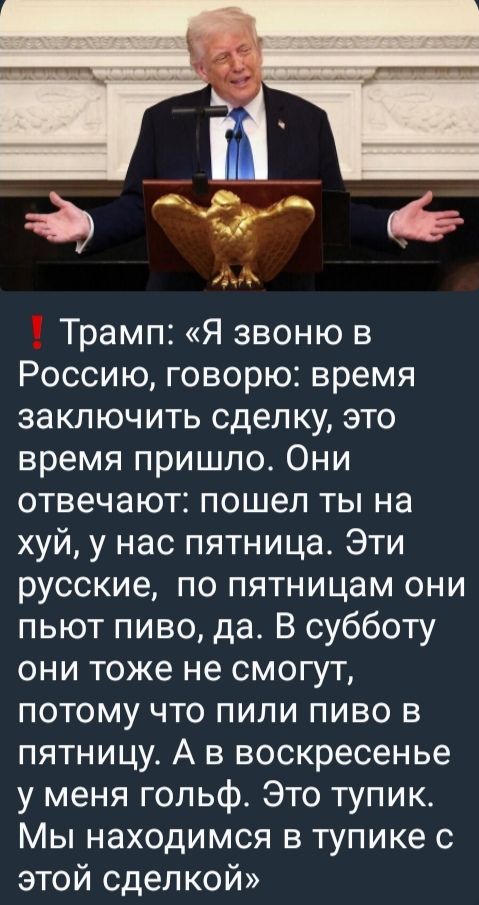 Трамп: «Я звоню в Россию, говорю: время заключить сделку, это время пришло. Они отвечают: пошел ты на хуй, у нас пятница. Эти русские, по пятницам они пьют пиво, да. В субботу они тоже не смогут, потому что пили пиво в пятницу. А в воскресенье у меня гольф. Это тупик. Мы находимся в тупике с этой сделкой»