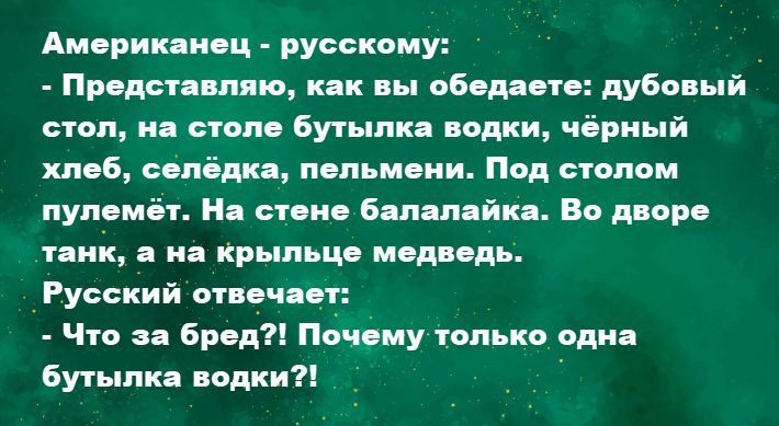 Американец - русскому:
- Представляю, как вы обедаете: дубовый стол, на столе бутылка водки, чёрный хлеб, селёдка, пельмени. Под столом пулемёт. На дворе танк, а на крыльце медведь.
Русский отвечает:
- Что за бред?! Почему только одна бутылка водки?!
