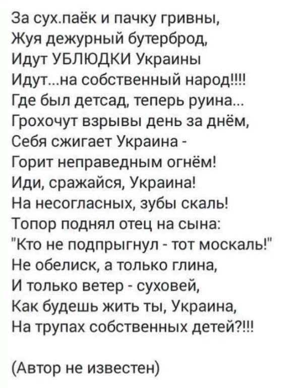 За сухпай и пачку гривны,
Жуя дежурный бутерброд,
Идут УБЛЮДКИ Украины
Идут на собственный народ!!!!
Где был детсад, теперь руина...
Грохочут взрывы день за днём,
Себя сжигает Украина - горит огнём!
Иди, сражайся, Украина!
На несогласных, зубы скал!
Топор поднял отец на сына: 