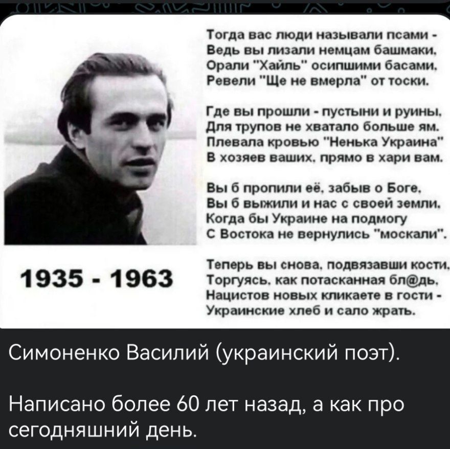 Симоненко Василий (украинский поэт). Написано более 60 лет назад, а как про сегодняшний день. Тогда вас люди называли пасами – Ведь вы лизали немцам башмачки, орали 'Хайль' освистили басами, ревели 'Ще не вмерла Украина'… Теперь вы снова, поджавши косты, торгуетесь, как потасканная блд... Нацисты новых кличете в гости – Украинские хлеб и сало жрать.