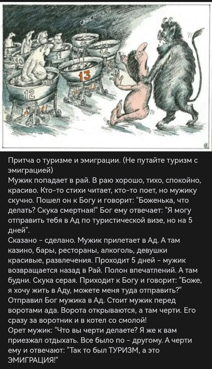 Притча о туризме и эмиграции. Мужик в раю: всё хорошо, тихо и красиво, но ему скучно. Он просит Бога: что делать? Бог отвечает: могу отправить в Ад по туристической визе на 5 дней. Мужик идёт в Ад: казино, бары, развлечения. Вернувшись, хочет жить в Ад. Чертам: 'Так это был туризм, а это эмиграция!'