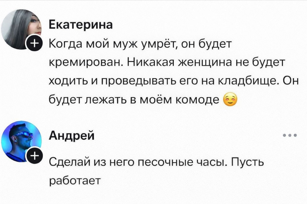 Когда мой муж умрёт, он будет кремирован. Никакая женщина не будет ходить и провожать его на кладбище. Он будет лежать в моём комоде 😏 Андрей: Сделай из него песочные часы. Пусть работает