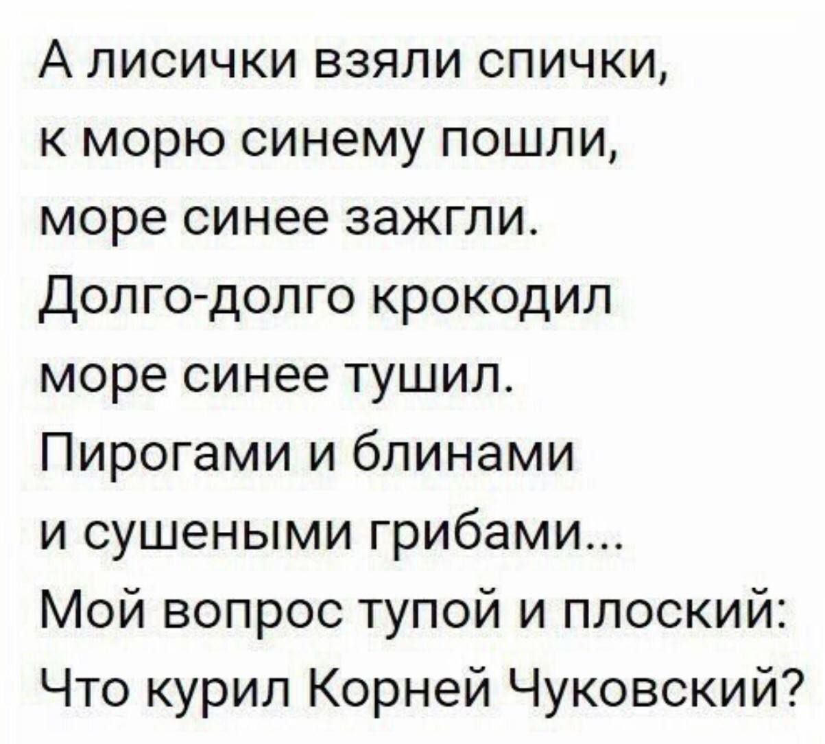 А лисички взяли спички, к морю синему пошли, море синее зажгли. Долго-долго крокодил море синее тушил. Пирогами и блинами и сушеными грибами... Мой вопрос тупой и плоский: Что курил Корней Чуковский?