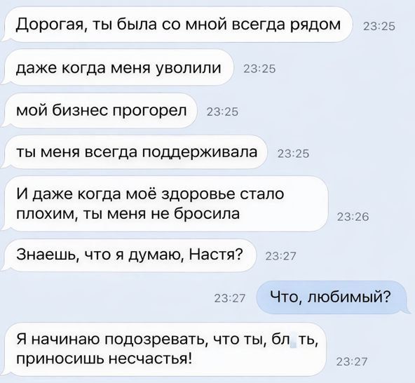 Дорогая, ты была со мной всегда рядом даже когда меня уволили мой бизнес прогорел ты меня всегда поддерживала И даже когда моё здоровье стало плохим, ты меня не бросила Знаешь, что я думаю, Настя? Что, любимый? Я начинаю подозревать, что ты, бл*, приносишь несчастья!