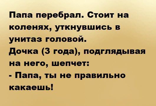 Папа перебрал. Стоит на коленях, уткнувшись в унитаз головой. Дочка (3 года), подглядывая на него, шепчет: - Папа, ты не правильно какаешь!