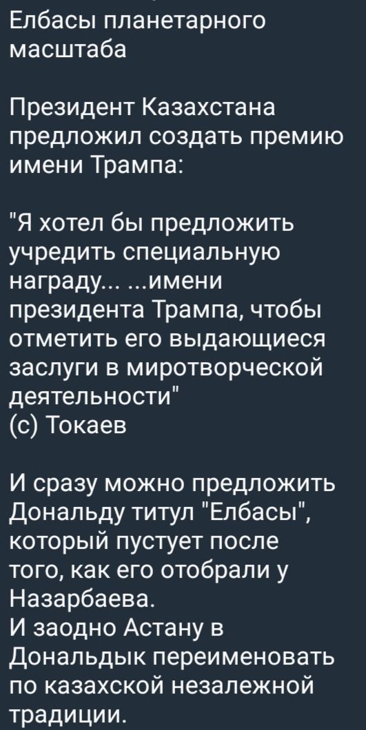 Елбасы планетарного масштаба\n\nПрезидент Казахстана предложил создать премию имени Трампа: «Я хотел бы учредить специальную награду... имени президента Трампа, чтобы отметить его выдающиеся заслуги в миротворческой деятельности» (с) Токаев\n\nИ сразу можно предложить Дональду титул «Елбасы», который пустует после того как его отобрали у Назарбаева. И заодно Астану в Дональдык переименовать по казахской независимой традиции.