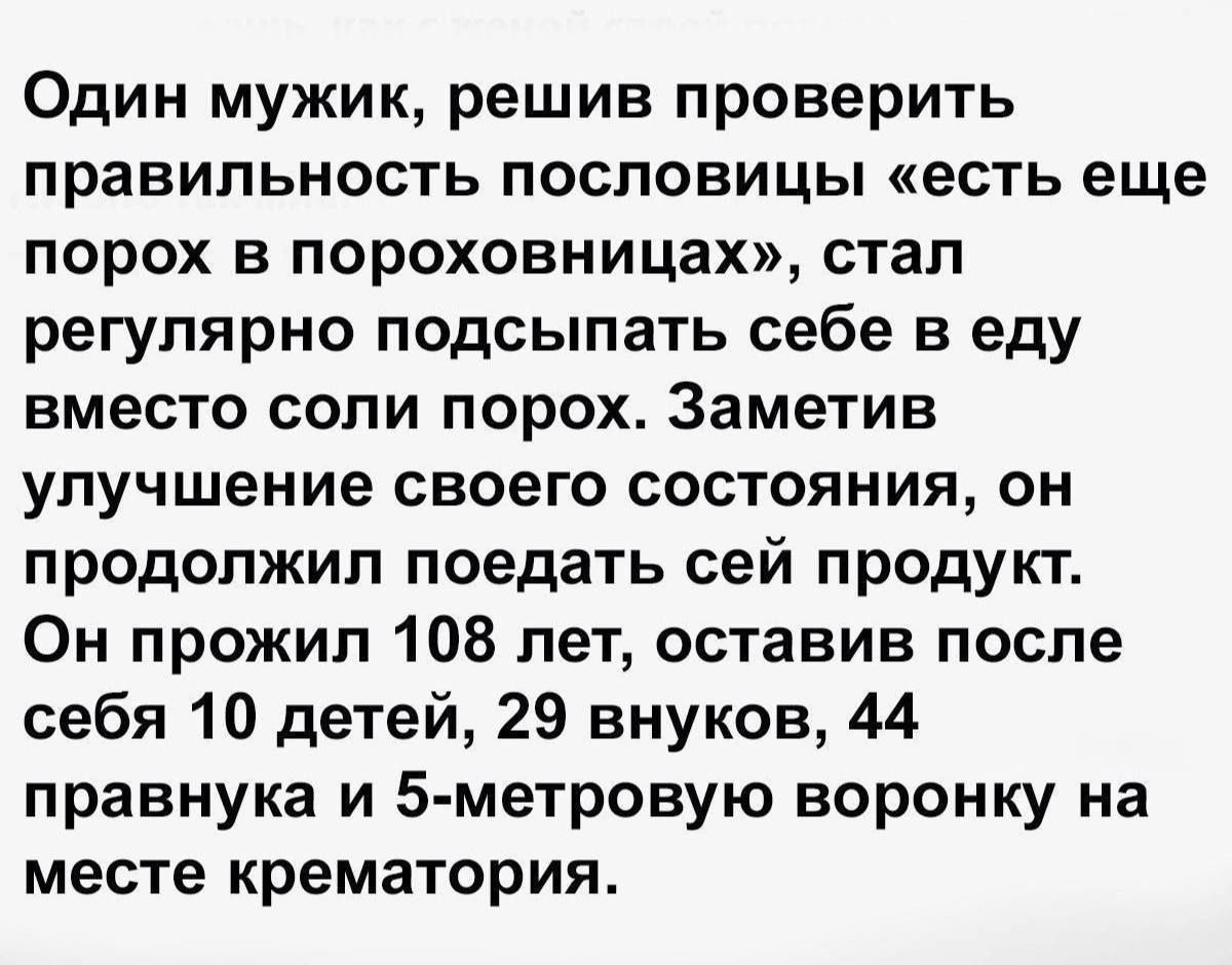 Один мужик, решив проверить правильность пословицы «есть еще порох в пороховницах», стал регулярно подсыпать себе в еду вместо соли порох. Заметив улучшение своего состояния, он продолжил поедать сей продукт. Он прожил 108 лет, оставив после себя 10 детей, 29 внуков, 44 правнука и 5-метровую воронку на месте крематория.