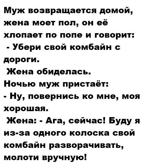 Муж возвращается домой, жена моет пол, он её хлопает по попе и говорит: - Убери свой комбайн с дороги. Жена обиделась. Ночью муж пристаёт: - Ну, повернись ко мне, моя хорошая. Жена: - Ага, сейчас! Буду я из-за одного колоска свой комбайн разворачивать, молоти вручную!