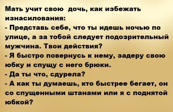 Мать учит свою дочь, как избежать изнасилия:\n- Представь себе, что ты идешь ночью по улице, а за тобой следует подозрительный мужчина. Твои действия?\n- Я быстро повернусь к нему, задержу свою юбку и спущу с него брюки.\n- Да ты что, сдурела?\n- А как ты думаешь, кто быстрее бегает, он со спущенными штанами или я с поднятой юбкой?