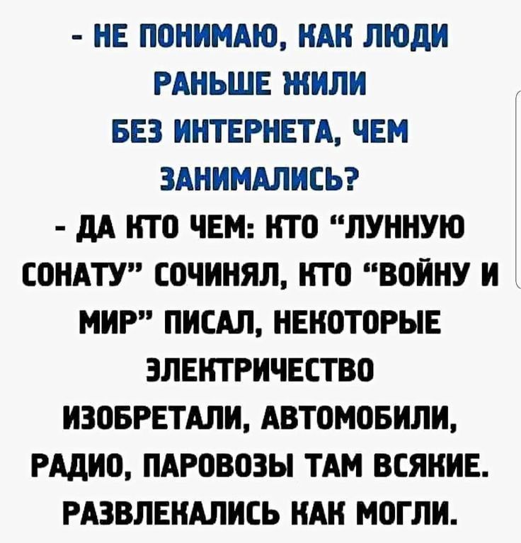 - НЕ ПОНИМАЮ, КАК ЛЮДИ РАНЬШЕ ЖИЛИ БЕЗ ИНТЕРНЕТА, ЧЕМ ЗАНИМАЛИСЬ? - ДА КТО ЧЕМ: КТО «ЛУННУЮ СОНАТУ» СОНИЧАЛ, КТО «ВОЙНУ И МИР» ПИСАЛ, НЕКОТОРЫЕ ЭЛЕКТРИЧЕСТВО ИЗОБРЕГАЛИ, АВТОМОБИЛИ, РАДИО, ПАРОВОЗЫ ТАМ ВСЯКИЕ. РАЗВЛЕКАЛИСЬ КАК МОГЛИ.